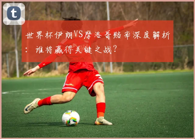 世界杯伊朗VS摩洛哥赔率深度解析:谁将赢得关键之战?