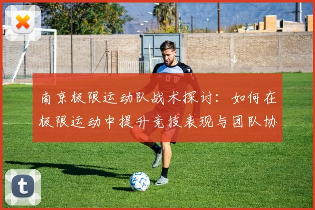南京极限运动队战术探讨:如何在极限运动中提升竞技表现与团队协作