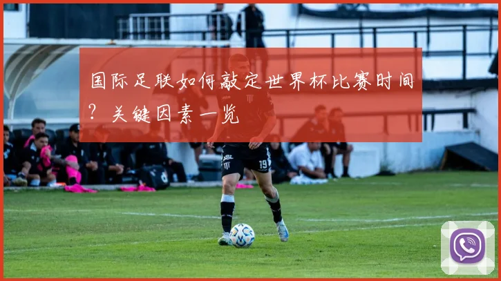 国际足联如何敲定世界杯比赛时间？关键因素一览