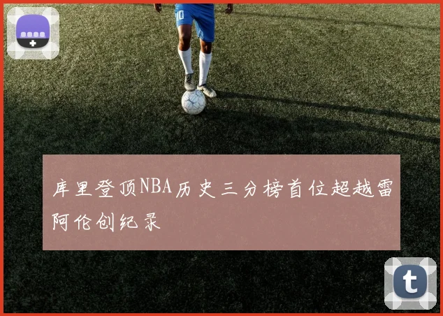 库里登顶NBA历史三分榜首位超越雷阿伦创纪录