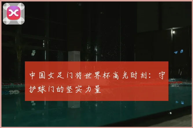 中国女足门将世界杯高光时刻：守护球门的坚实力量